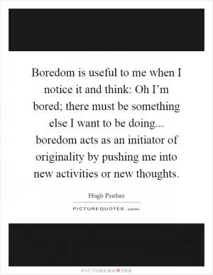 Boredom is useful to me when I notice it and think: Oh I’m bored; there must be something else I want to be doing... boredom acts as an initiator of originality by pushing me into new activities or new thoughts Picture Quote #1