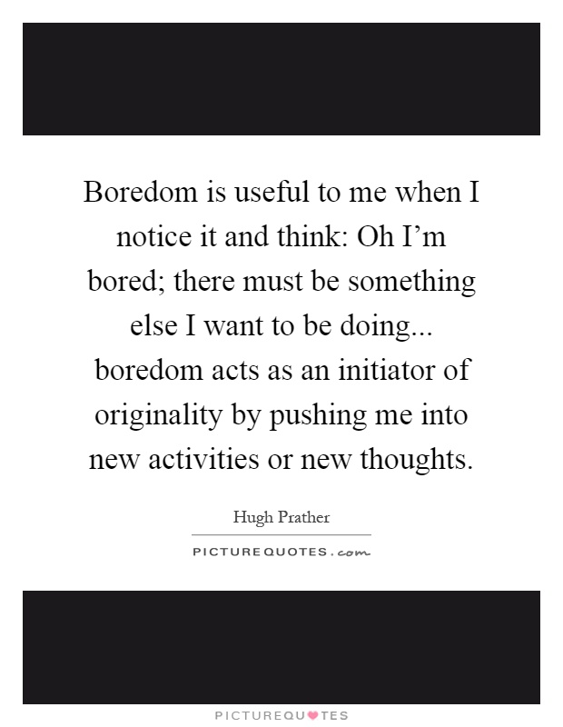 Boredom is useful to me when I notice it and think: Oh I'm bored; there must be something else I want to be doing... boredom acts as an initiator of originality by pushing me into new activities or new thoughts Picture Quote #1