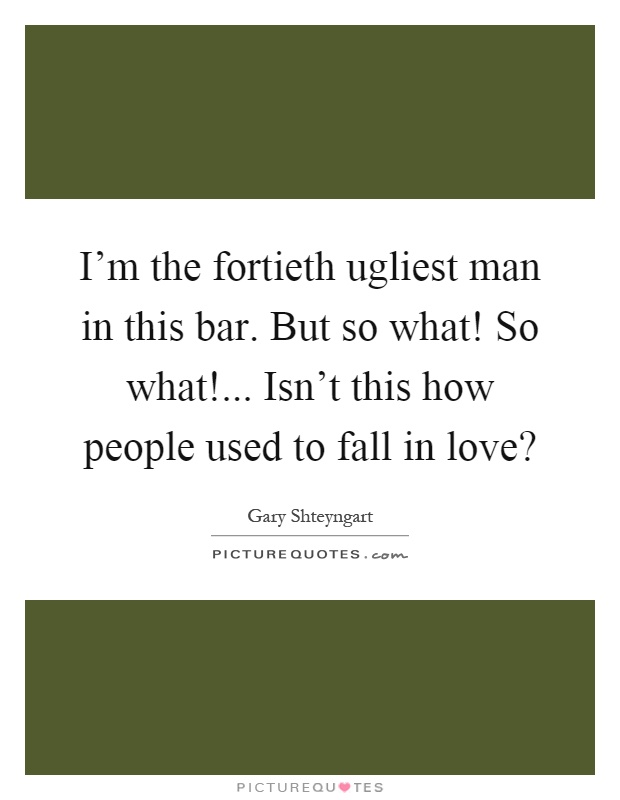 I'm the fortieth ugliest man in this bar. But so what! So what!... Isn't this how people used to fall in love? Picture Quote #1