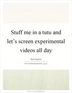 Stuff me in a tutu and let’s screen experimental videos all day Picture Quote #1