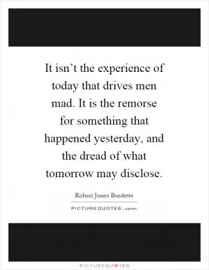 It isn’t the experience of today that drives men mad. It is the remorse for something that happened yesterday, and the dread of what tomorrow may disclose Picture Quote #1