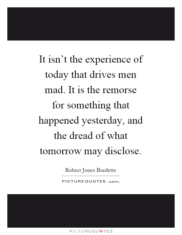 It isn't the experience of today that drives men mad. It is the remorse for something that happened yesterday, and the dread of what tomorrow may disclose Picture Quote #1