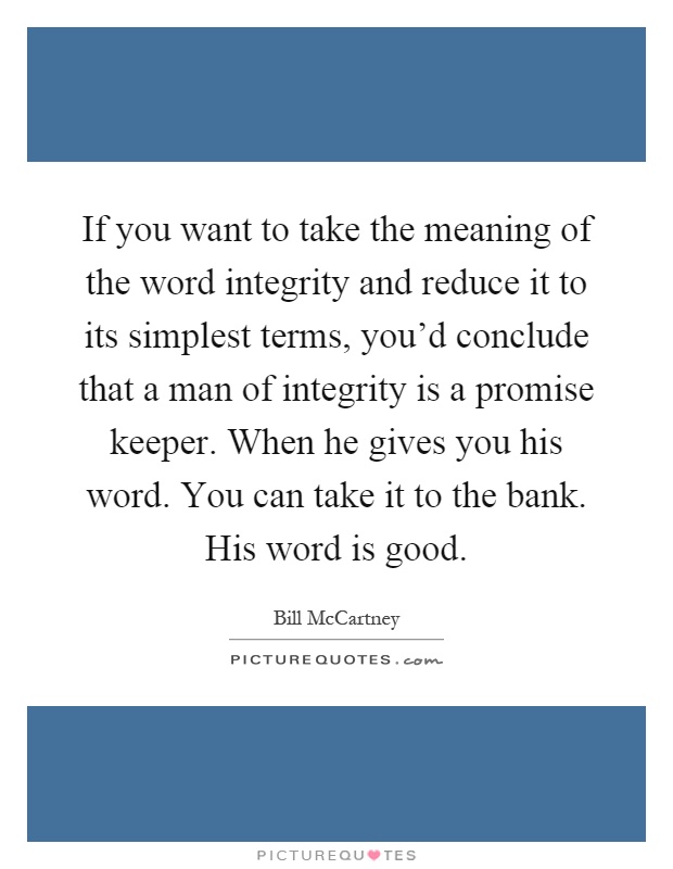 If you want to take the meaning of the word integrity and reduce it to its simplest terms, you'd conclude that a man of integrity is a promise keeper. When he gives you his word. You can take it to the bank. His word is good Picture Quote #1