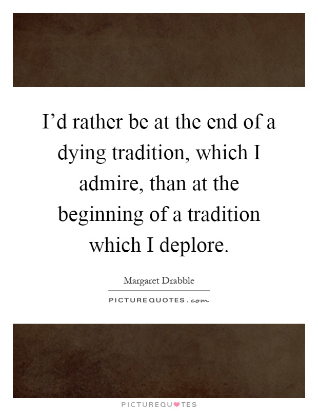 I'd rather be at the end of a dying tradition, which I admire, than at the beginning of a tradition which I deplore Picture Quote #1