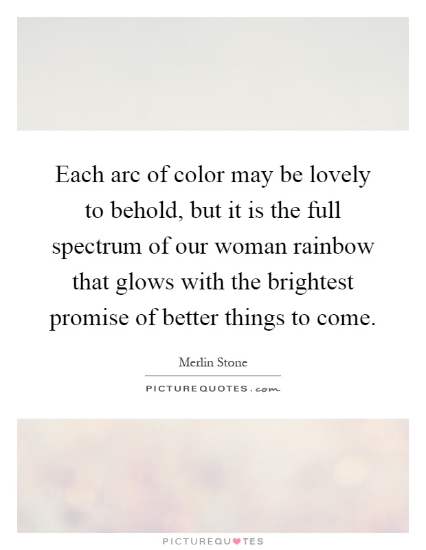 Each arc of color may be lovely to behold, but it is the full spectrum of our woman rainbow that glows with the brightest promise of better things to come Picture Quote #1