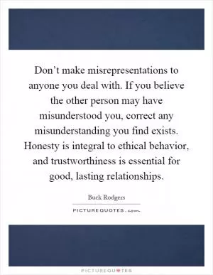 Don’t make misrepresentations to anyone you deal with. If you believe the other person may have misunderstood you, correct any misunderstanding you find exists. Honesty is integral to ethical behavior, and trustworthiness is essential for good, lasting relationships Picture Quote #1