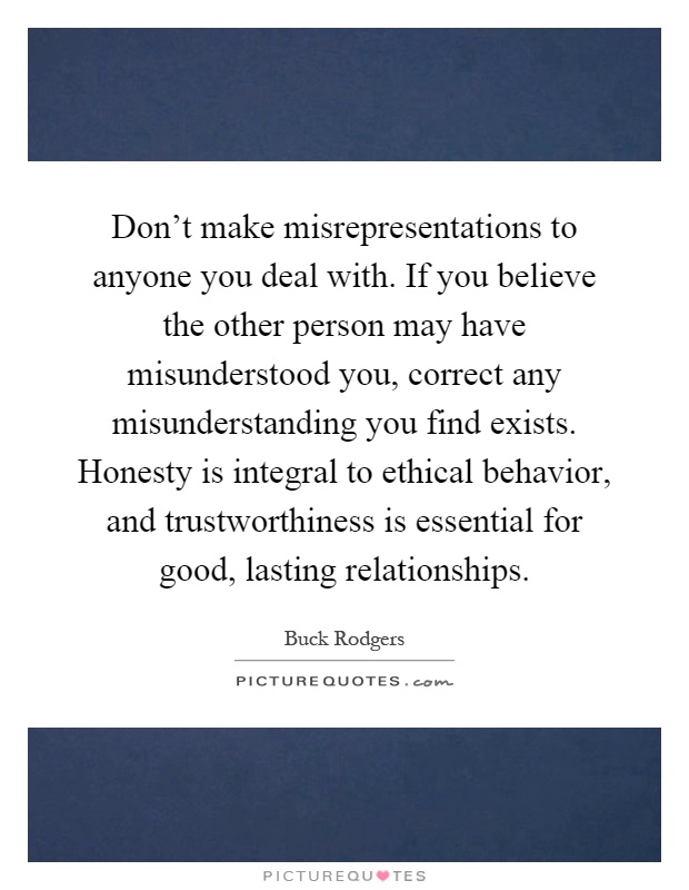 Don't make misrepresentations to anyone you deal with. If you believe the other person may have misunderstood you, correct any misunderstanding you find exists. Honesty is integral to ethical behavior, and trustworthiness is essential for good, lasting relationships Picture Quote #1