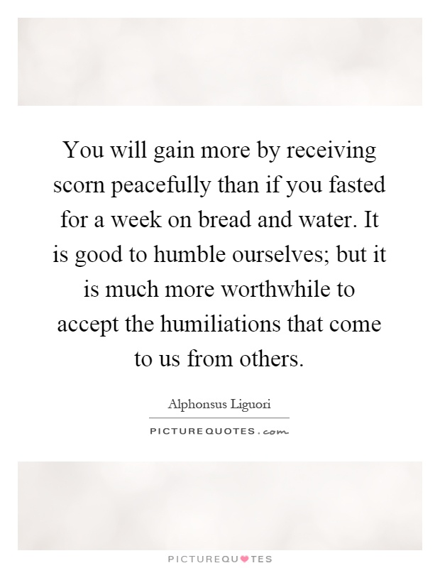 You will gain more by receiving scorn peacefully than if you fasted for a week on bread and water. It is good to humble ourselves; but it is much more worthwhile to accept the humiliations that come to us from others Picture Quote #1