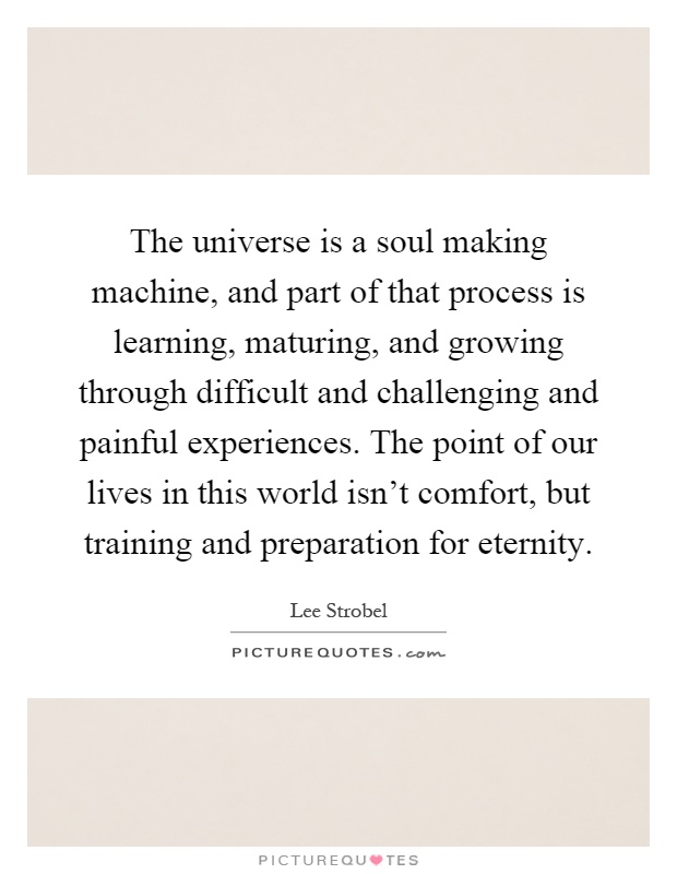 The universe is a soul making machine, and part of that process is learning, maturing, and growing through difficult and challenging and painful experiences. The point of our lives in this world isn't comfort, but training and preparation for eternity Picture Quote #1