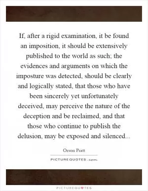 If, after a rigid examination, it be found an imposition, it should be extensively published to the world as such; the evidences and arguments on which the imposture was detected, should be clearly and logically stated, that those who have been sincerely yet unfortunately deceived, may perceive the nature of the deception and be reclaimed, and that those who continue to publish the delusion, may be exposed and silenced Picture Quote #1