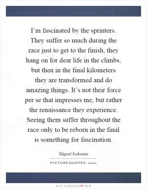 I’m fascinated by the sprinters. They suffer so much during the race just to get to the finish, they hang on for dear life in the climbs, but then in the final kilometers they are transformed and do amazing things. It’s not their force per se that impresses me, but rather the renaissance they experience. Seeing them suffer throughout the race only to be reborn in the final is something for fascination Picture Quote #1