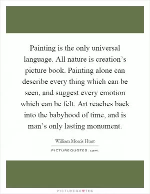 Painting is the only universal language. All nature is creation’s picture book. Painting alone can describe every thing which can be seen, and suggest every emotion which can be felt. Art reaches back into the babyhood of time, and is man’s only lasting monument Picture Quote #1