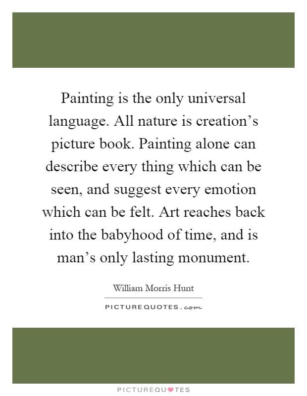 Painting is the only universal language. All nature is creation's picture book. Painting alone can describe every thing which can be seen, and suggest every emotion which can be felt. Art reaches back into the babyhood of time, and is man's only lasting monument Picture Quote #1