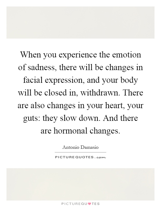 When you experience the emotion of sadness, there will be changes in facial expression, and your body will be closed in, withdrawn. There are also changes in your heart, your guts: they slow down. And there are hormonal changes Picture Quote #1