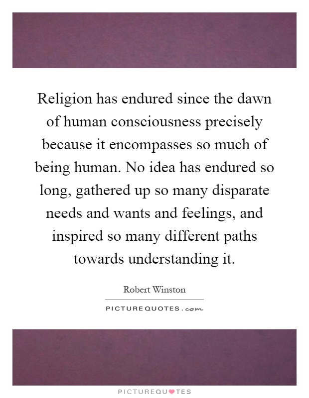 Religion has endured since the dawn of human consciousness precisely because it encompasses so much of being human. No idea has endured so long, gathered up so many disparate needs and wants and feelings, and inspired so many different paths towards understanding it Picture Quote #1