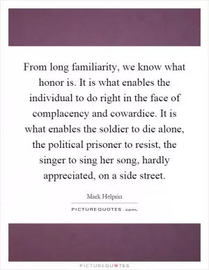 From long familiarity, we know what honor is. It is what enables the individual to do right in the face of complacency and cowardice. It is what enables the soldier to die alone, the political prisoner to resist, the singer to sing her song, hardly appreciated, on a side street Picture Quote #1
