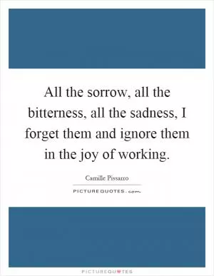 All the sorrow, all the bitterness, all the sadness, I forget them and ignore them in the joy of working Picture Quote #1