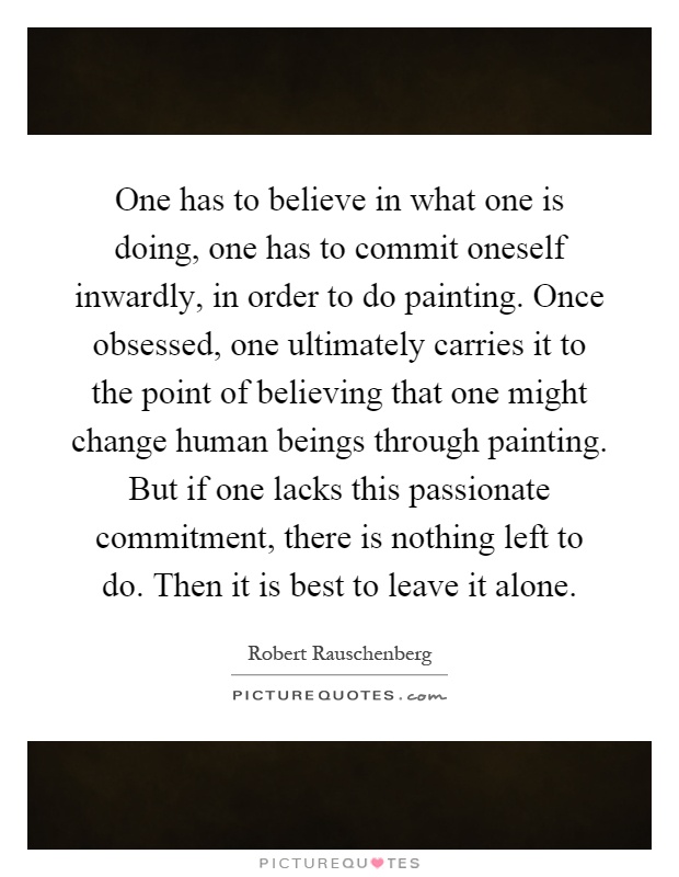 One has to believe in what one is doing, one has to commit oneself inwardly, in order to do painting. Once obsessed, one ultimately carries it to the point of believing that one might change human beings through painting. But if one lacks this passionate commitment, there is nothing left to do. Then it is best to leave it alone Picture Quote #1