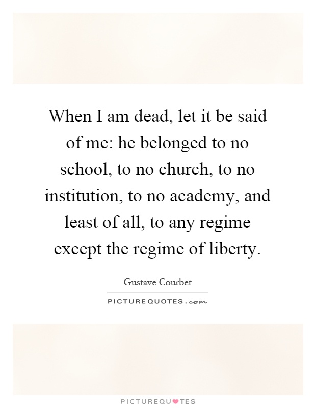 When I am dead, let it be said of me: he belonged to no school, to no church, to no institution, to no academy, and least of all, to any regime except the regime of liberty Picture Quote #1
