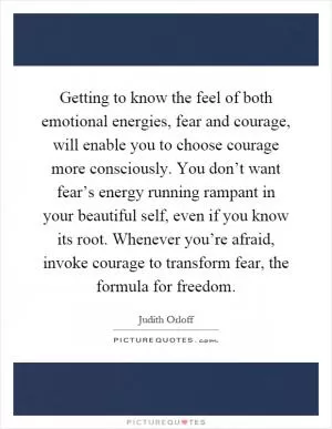 Getting to know the feel of both emotional energies, fear and courage, will enable you to choose courage more consciously. You don’t want fear’s energy running rampant in your beautiful self, even if you know its root. Whenever you’re afraid, invoke courage to transform fear, the formula for freedom Picture Quote #1