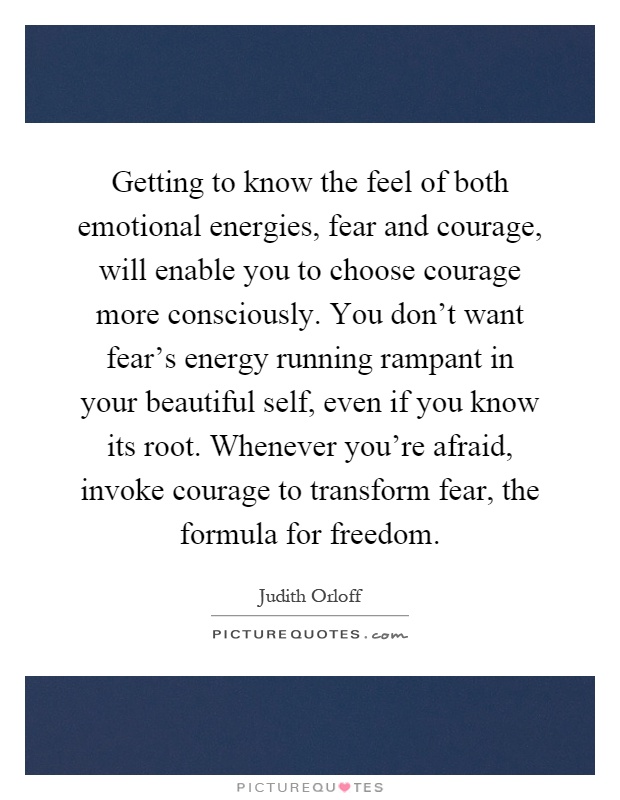Getting to know the feel of both emotional energies, fear and courage, will enable you to choose courage more consciously. You don't want fear's energy running rampant in your beautiful self, even if you know its root. Whenever you're afraid, invoke courage to transform fear, the formula for freedom Picture Quote #1