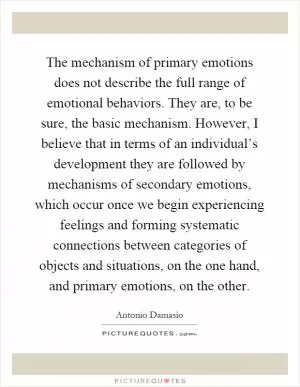 The mechanism of primary emotions does not describe the full range of emotional behaviors. They are, to be sure, the basic mechanism. However, I believe that in terms of an individual’s development they are followed by mechanisms of secondary emotions, which occur once we begin experiencing feelings and forming systematic connections between categories of objects and situations, on the one hand, and primary emotions, on the other Picture Quote #1