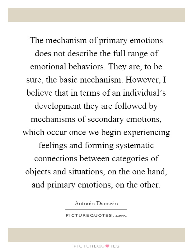 The mechanism of primary emotions does not describe the full range of emotional behaviors. They are, to be sure, the basic mechanism. However, I believe that in terms of an individual's development they are followed by mechanisms of secondary emotions, which occur once we begin experiencing feelings and forming systematic connections between categories of objects and situations, on the one hand, and primary emotions, on the other Picture Quote #1