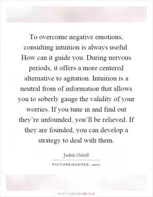 To overcome negative emotions, consulting intuition is always useful. How can it guide you. During nervous periods, it offers a more centered alternative to agitation. Intuition is a neutral from of information that allows you to soberly gauge the validity of your worries. If you tune in and find out they’re unfounded, you’ll be relieved. If they are founded, you can develop a strategy to deal with them Picture Quote #1