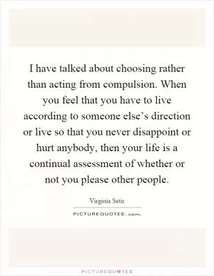 I have talked about choosing rather than acting from compulsion. When you feel that you have to live according to someone else’s direction or live so that you never disappoint or hurt anybody, then your life is a continual assessment of whether or not you please other people Picture Quote #1