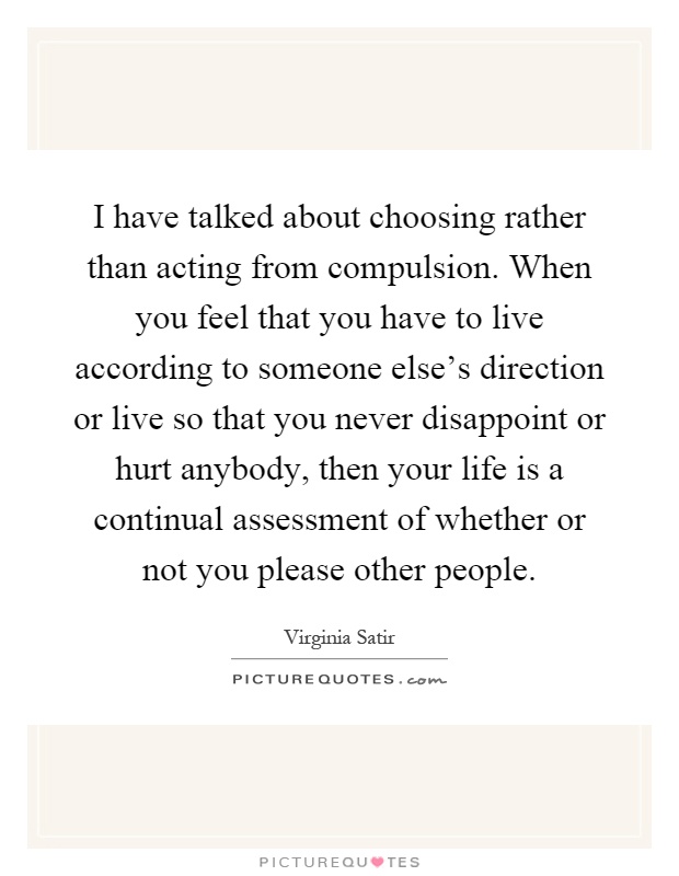 I have talked about choosing rather than acting from compulsion. When you feel that you have to live according to someone else's direction or live so that you never disappoint or hurt anybody, then your life is a continual assessment of whether or not you please other people Picture Quote #1