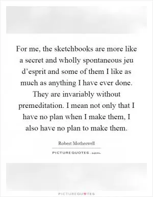 For me, the sketchbooks are more like a secret and wholly spontaneous jeu d’esprit and some of them I like as much as anything I have ever done. They are invariably without premeditation. I mean not only that I have no plan when I make them, I also have no plan to make them Picture Quote #1