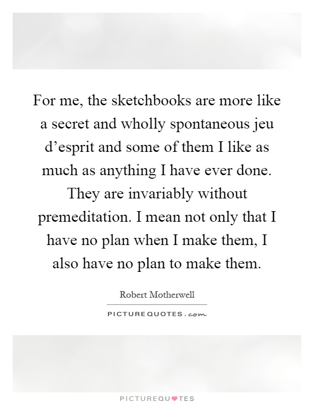 For me, the sketchbooks are more like a secret and wholly spontaneous jeu d'esprit and some of them I like as much as anything I have ever done. They are invariably without premeditation. I mean not only that I have no plan when I make them, I also have no plan to make them Picture Quote #1
