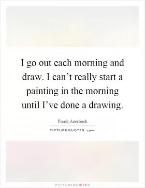 I go out each morning and draw. I can’t really start a painting in the morning until I’ve done a drawing Picture Quote #1