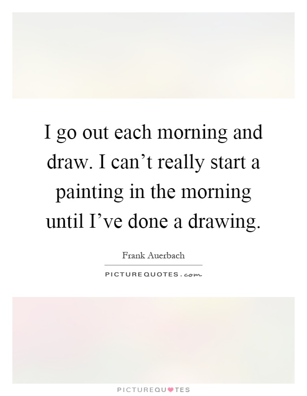 I go out each morning and draw. I can't really start a painting in the morning until I've done a drawing Picture Quote #1
