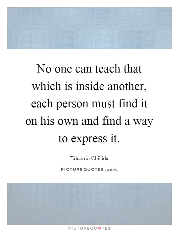 No one can teach that which is inside another, each person must find it on his own and find a way to express it Picture Quote #1