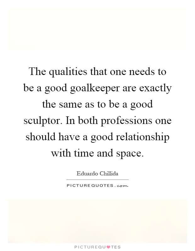 The qualities that one needs to be a good goalkeeper are exactly the same as to be a good sculptor. In both professions one should have a good relationship with time and space Picture Quote #1