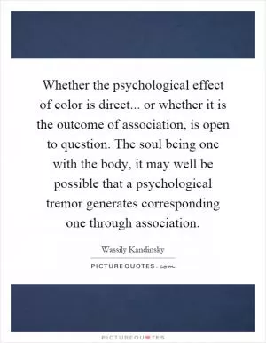 Whether the psychological effect of color is direct... or whether it is the outcome of association, is open to question. The soul being one with the body, it may well be possible that a psychological tremor generates corresponding one through association Picture Quote #1