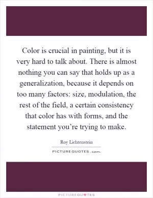 Color is crucial in painting, but it is very hard to talk about. There is almost nothing you can say that holds up as a generalization, because it depends on too many factors: size, modulation, the rest of the field, a certain consistency that color has with forms, and the statement you’re trying to make Picture Quote #1