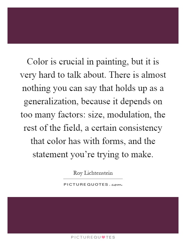 Color is crucial in painting, but it is very hard to talk about. There is almost nothing you can say that holds up as a generalization, because it depends on too many factors: size, modulation, the rest of the field, a certain consistency that color has with forms, and the statement you're trying to make Picture Quote #1