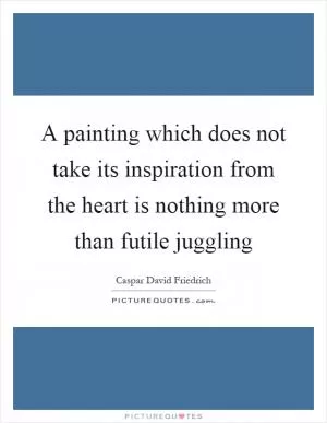 A painting which does not take its inspiration from the heart is nothing more than futile juggling Picture Quote #1