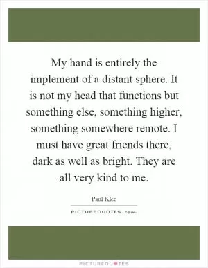 My hand is entirely the implement of a distant sphere. It is not my head that functions but something else, something higher, something somewhere remote. I must have great friends there, dark as well as bright. They are all very kind to me Picture Quote #1