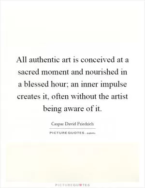 All authentic art is conceived at a sacred moment and nourished in a blessed hour; an inner impulse creates it, often without the artist being aware of it Picture Quote #1