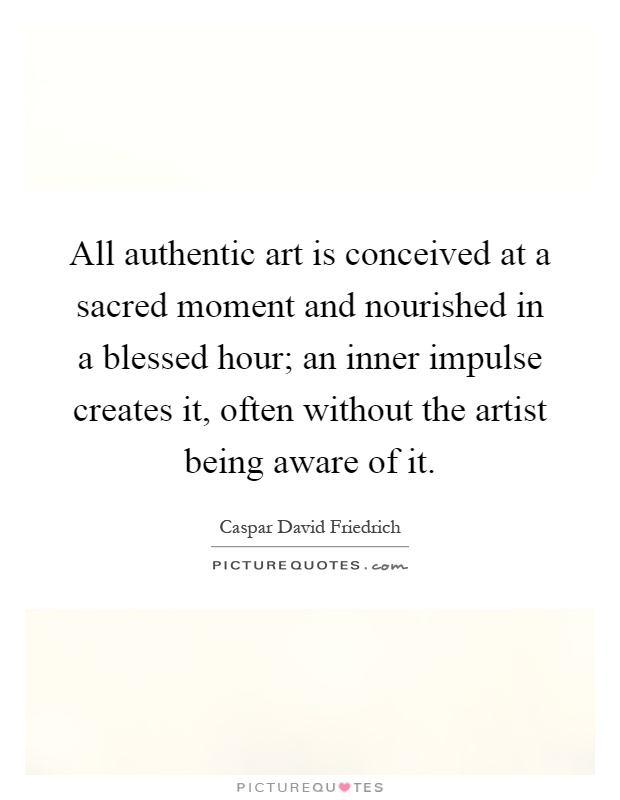 All authentic art is conceived at a sacred moment and nourished in a blessed hour; an inner impulse creates it, often without the artist being aware of it Picture Quote #1