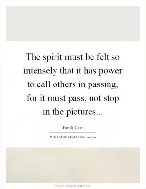 The spirit must be felt so intensely that it has power to call others in passing, for it must pass, not stop in the pictures Picture Quote #1