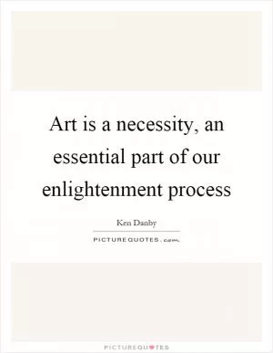 Art is a necessity, an essential part of our enlightenment process Picture Quote #1