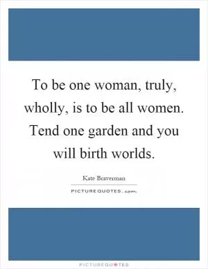 To be one woman, truly, wholly, is to be all women. Tend one garden and you will birth worlds Picture Quote #1