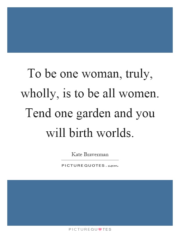 To be one woman, truly, wholly, is to be all women. Tend one garden and you will birth worlds Picture Quote #1