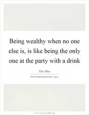Being wealthy when no one else is, is like being the only one at the party with a drink Picture Quote #1