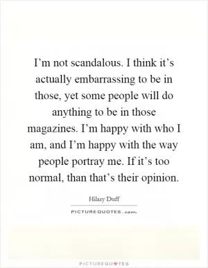I’m not scandalous. I think it’s actually embarrassing to be in those, yet some people will do anything to be in those magazines. I’m happy with who I am, and I’m happy with the way people portray me. If it’s too normal, than that’s their opinion Picture Quote #1
