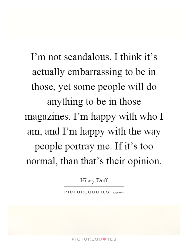I'm not scandalous. I think it's actually embarrassing to be in those, yet some people will do anything to be in those magazines. I'm happy with who I am, and I'm happy with the way people portray me. If it's too normal, than that's their opinion Picture Quote #1